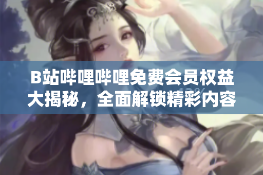 B站哔哩哔哩免费会员权益大揭秘，全面解锁精彩内容！