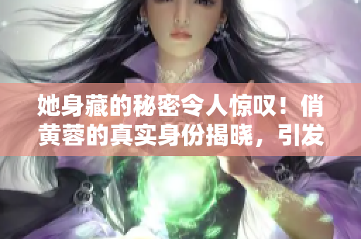她身藏的秘密令人惊叹！俏黄蓉的真实身份揭晓，引发热议！