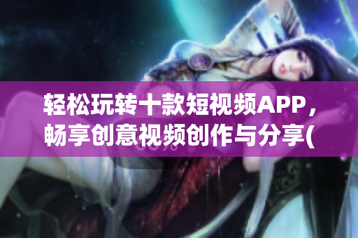 轻松玩转十款短视频APP，畅享创意视频创作与分享(1)