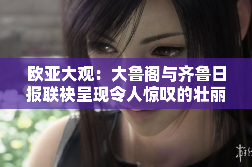 欧亚大观：大鲁阁与齐鲁日报联袂呈现令人惊叹的壮丽景色