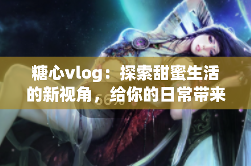 糖心vlog：探索甜蜜生活的新视角，给你的日常带来不平凡的惊喜