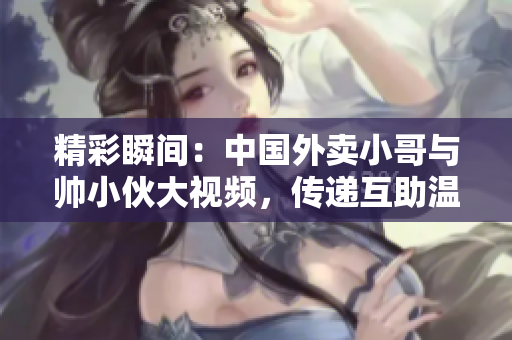 精彩瞬间：中国外卖小哥与帅小伙大视频，传递互助温暖