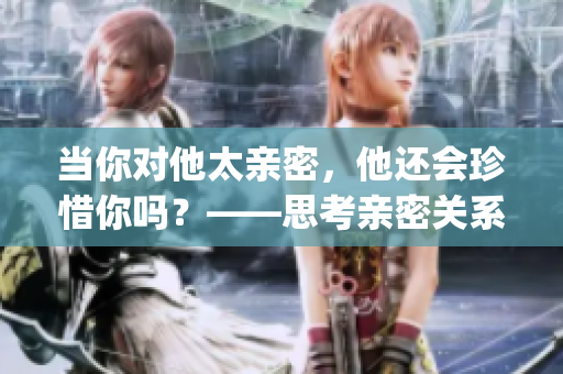当你对他太亲密，他还会珍惜你吗？——思考亲密关系的长久价值(1)