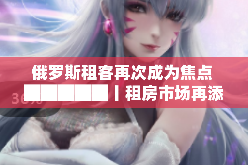俄罗斯租客再次成为焦点 █████丨租房市场再添新动向