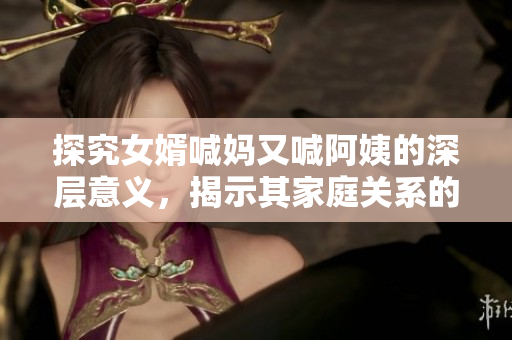 探究女婿喊妈又喊阿姨的深层意义，揭示其家庭关系的微妙变化