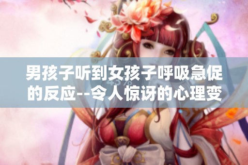 男孩子听到女孩子呼吸急促的反应--令人惊讶的心理变化