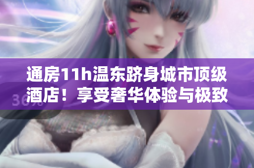 通房11h温东跻身城市顶级酒店！享受奢华体验与极致服务