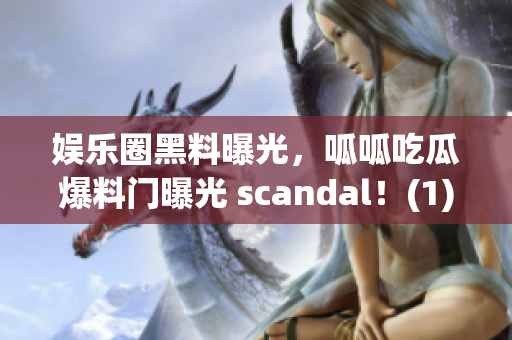 娱乐圈黑料曝光，呱呱吃瓜爆料门曝光 scandal！(1)