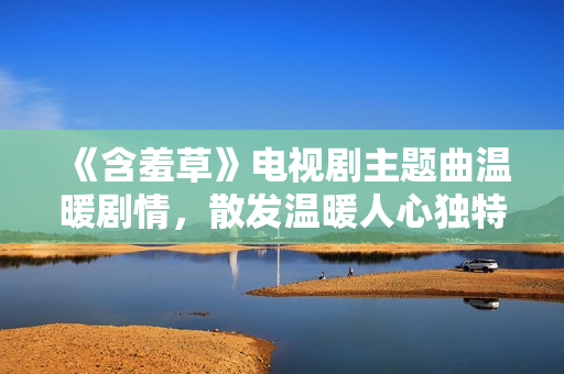 《含羞草》电视剧主题曲温暖剧情，散发温暖人心独特魅力
