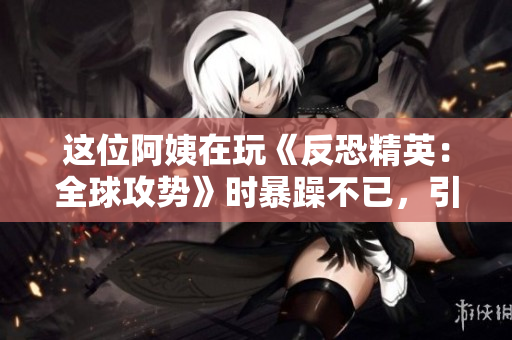 这位阿姨在玩《反恐精英：全球攻势》时暴躁不已，引起网友热议