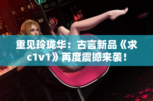 重见玲珑华：古言新品《求c1v1》再度震撼来袭！