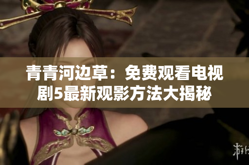 青青河边草：免费观看电视剧5最新观影方法大揭秘