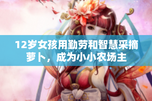 12岁女孩用勤劳和智慧采摘萝卜，成为小小农场主