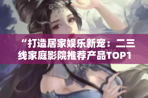 “打造居家娱乐新宠：二三线家庭影院推荐产品TOP10”