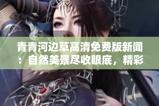 青青河边草高清免费版新闻：自然美景尽收眼底，精彩资讯免费尽享