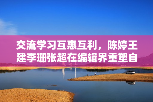交流学习互惠互利，陈婷王建李珊张超在编辑界重塑自我