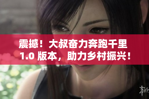 震撼！大叔奋力奔跑千里 1.0 版本，助力乡村振兴！