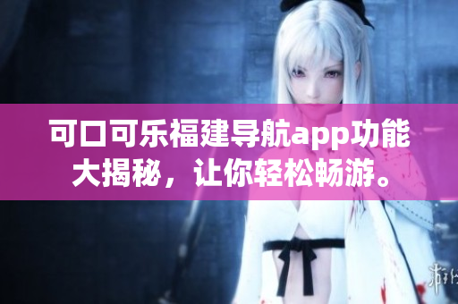 可口可乐福建导航app功能大揭秘，让你轻松畅游。