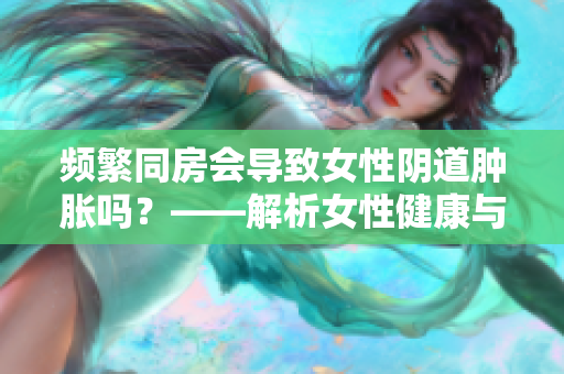 频繁同房会导致女性阴道肿胀吗？——解析女性健康与性行为之间的关系