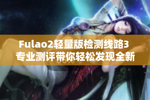 Fulao2轻量版检测线路3 专业测评带你轻松发现全新品质