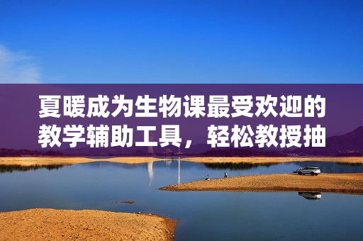 夏暖成为生物课最受欢迎的教学辅助工具，轻松教授抽象知识