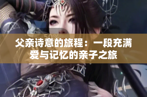 父亲诗意的旅程：一段充满爱与记忆的亲子之旅