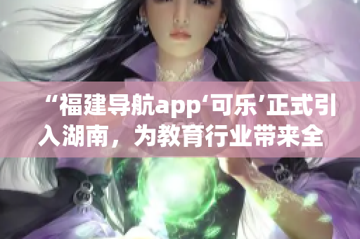“福建导航app‘可乐’正式引入湖南，为教育行业带来全新利好”(1)