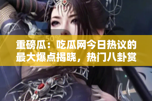 重磅瓜：吃瓜网今日热议的最大爆点揭晓，热门八卦赏析