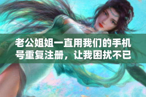 老公姐姐一直用我们的手机号重复注册，让我困扰不已！