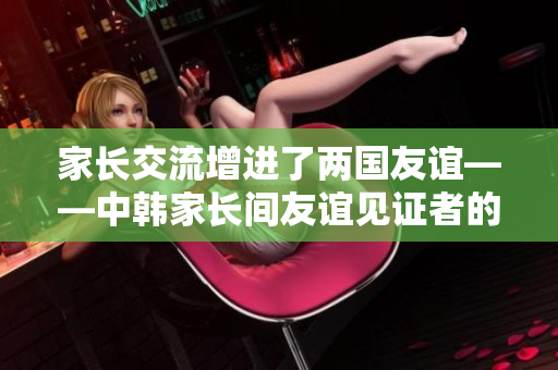 家长交流增进了两国友谊——中韩家长间友谊见证者的故事