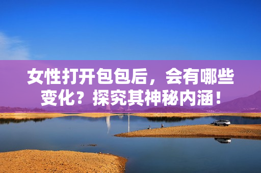 女性打开包包后，会有哪些变化？探究其神秘内涵！