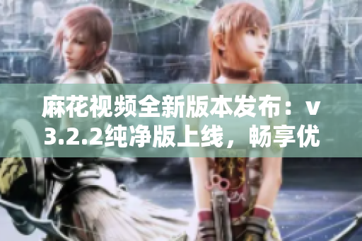麻花视频全新版本发布：v3.2.2纯净版上线，畅享优质影音体验