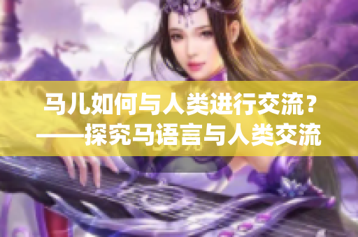 马儿如何与人类进行交流？——探究马语言与人类交流的方式(1)