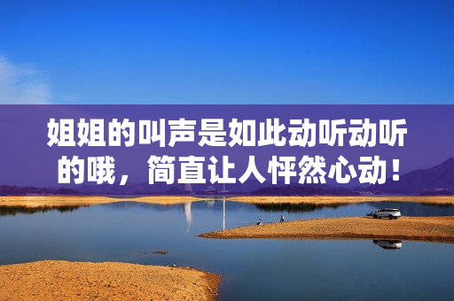 姐姐的叫声是如此动听动听的哦，简直让人怦然心动！