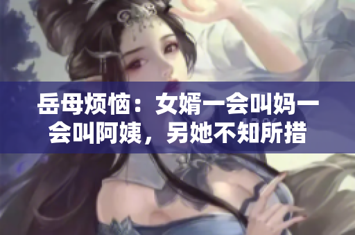 岳母烦恼：女婿一会叫妈一会叫阿姨，另她不知所措