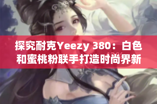 探究耐克Yeezy 380：白色和蜜桃粉联手打造时尚界新宠