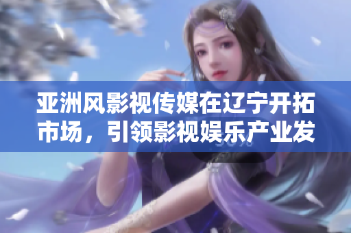 亚洲风影视传媒在辽宁开拓市场，引领影视娱乐产业发展
