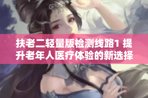 扶老二轻量版检测线路1 提升老年人医疗体验的新选择