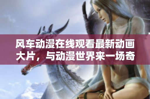 风车动漫在线观看最新动画大片，与动漫世界来一场奇妙之旅！