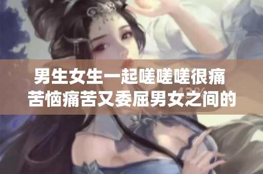 男生女生一起嗟嗟嗟很痛 苦恼痛苦又委屈男女之间的矛盾与沟通(1)