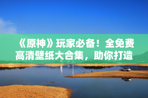 《原神》玩家必备！全免费高清壁纸大合集，助你打造专属桌面！