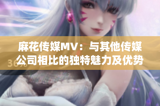 麻花传媒MV：与其他传媒公司相比的独特魅力及优势分析(1)
