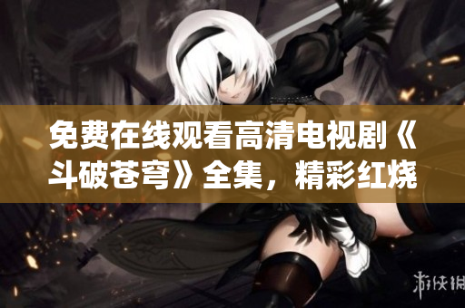 免费在线观看高清电视剧《斗破苍穹》全集，精彩红烧免费观看！(1)
