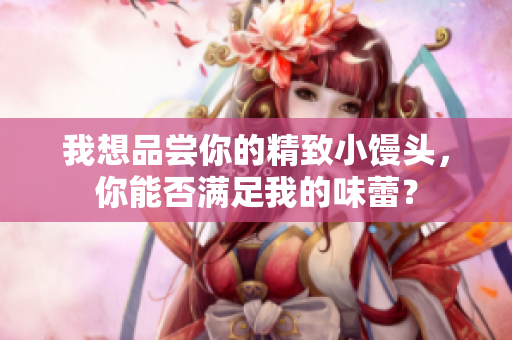我想品尝你的精致小馒头，你能否满足我的味蕾？