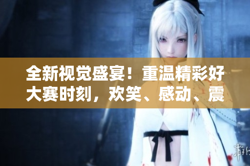 全新视觉盛宴！重温精彩好大赛时刻，欢笑、感动、震撼一网打尽！