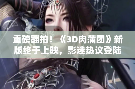 重磅翻拍！《3D肉蒲团》新版终于上映，影迷热议登陆大银幕