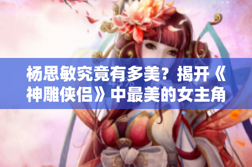 杨思敏究竟有多美？揭开《神雕侠侣》中最美的女主角面纱