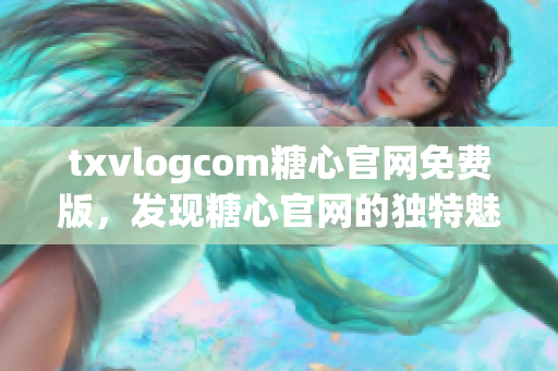 txvlogcom糖心官网免费版，发现糖心官网的独特魅力