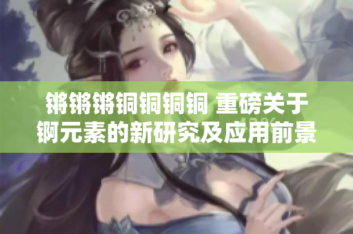 锵锵锵铜铜铜铜 重磅关于锕元素的新研究及应用前景