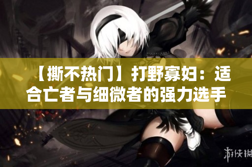 【撕不热门】打野寡妇：适合亡者与细微者的强力选手